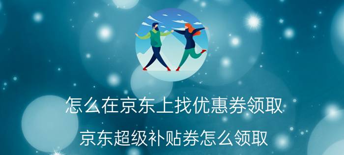 怎么在京东上找优惠券领取 京东超级补贴券怎么领取？